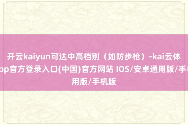 开云kaiyun可达中高档别（如防步枪）-kai云体育app官方登录入口(中国)官方网站 IOS/安卓通用版/手机版
