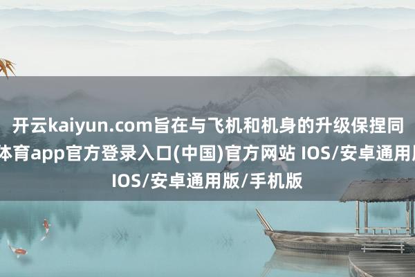 开云kaiyun.com旨在与飞机和机身的升级保捏同步-kai云体育app官方登录入口(中国)官方网站 IOS/安卓通用版/手机版