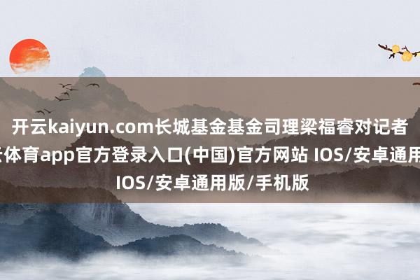 开云kaiyun.com长城基金基金司理梁福睿对记者暗意-k