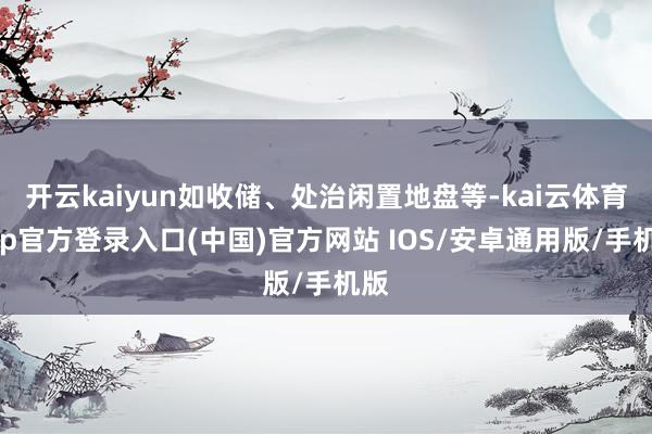 开云kaiyun如收储、处治闲置地盘等-kai云体育app官方登录入口(中国)官方网站 IOS/安卓通用版/手机版