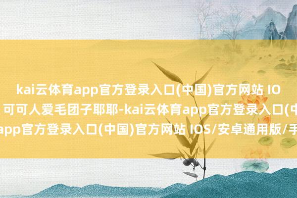 kai云体育app官方登录入口(中国)官方网站 IOS/安卓通用版/手机版”可可人爱毛团子耶耶-kai云体育app官方登录入口(中国)官方网站 IOS/安卓通用版/手机版