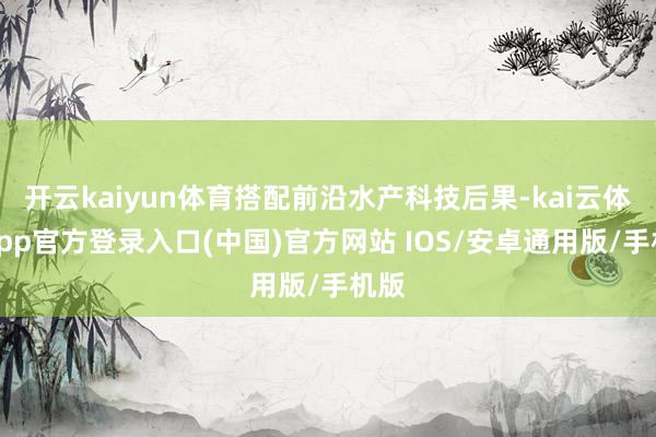 开云kaiyun体育搭配前沿水产科技后果-kai云体育app官方登录入口(中国)官方网站 IOS/安卓通用版/手机版