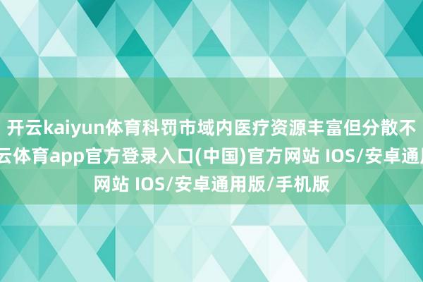 开云kaiyun体育科罚市域内医疗资源丰富但分散不均问题-kai云体育app官方登录入口(中国)官方网站 IOS/安卓通用版/手机版