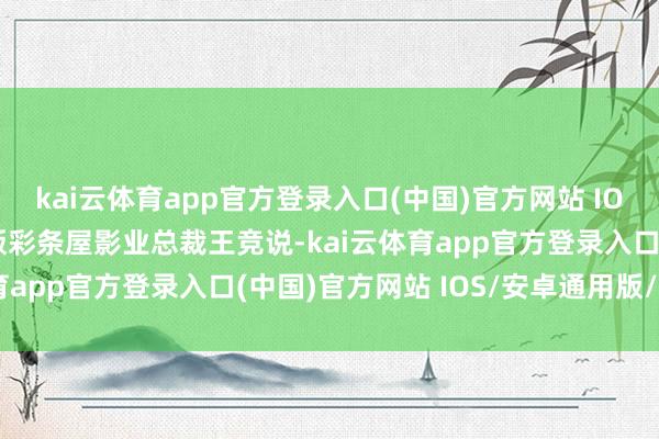 kai云体育app官方登录入口(中国)官方网站 IOS/安卓通用版/手机版　　彩条屋影业总裁王竞说-kai云体育app官方登录入口(中国)官方网站 IOS/安卓通用版/手机版