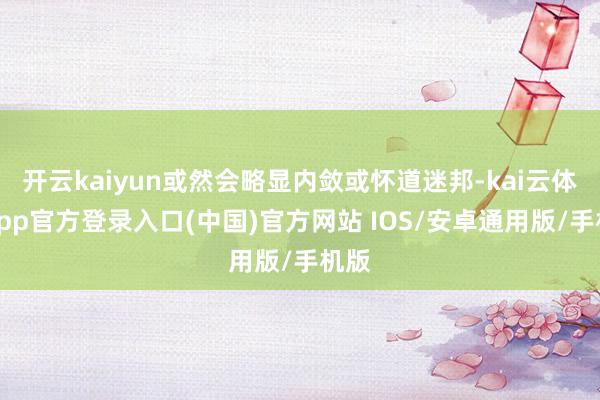 开云kaiyun或然会略显内敛或怀道迷邦-kai云体育app官方登录入口(中国)官方网站 IOS/安卓通用版/手机版