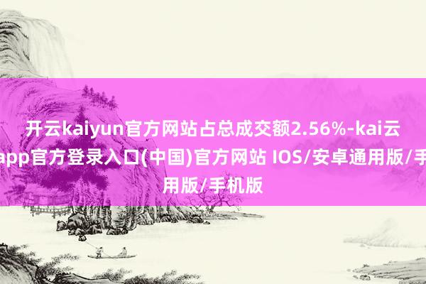 开云kaiyun官方网站占总成交额2.56%-kai云体育app官方登录入口(中国)官方网站 IOS/安卓通用版/手机版