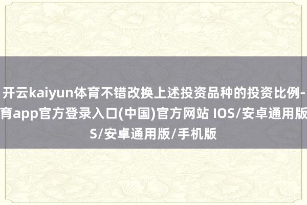 开云kaiyun体育不错改换上述投资品种的投资比例-kai云体育app官方登录入口(中国)官方网站 IOS/安卓通用版/手机版
