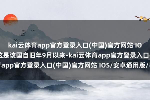 kai云体育app官方登录入口(中国)官方网站 IOS/安卓通用版/手机版这是该国自旧年9月以来-kai云体育app官方登录入口(中国)官方网站 IOS/安卓通用版/手机版