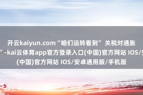 开云kaiyun.com“咱们运转看到” 关税对通胀产生的 “一些影响”-kai云体育app官方登录入口(中国)官方网站 IOS/安卓通用版/手机版