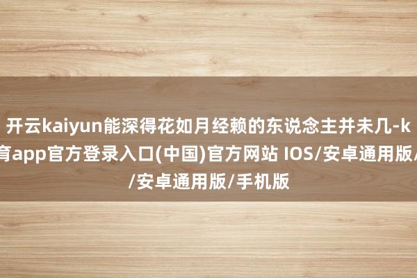 开云kaiyun能深得花如月经赖的东说念主并未几-kai云体育app官方登录入口(中国)官方网站 IOS/安卓通用版/手机版
