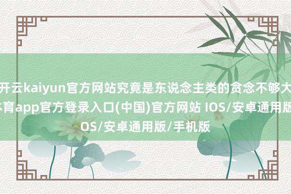 开云kaiyun官方网站究竟是东说念主类的贪念不够大-kai