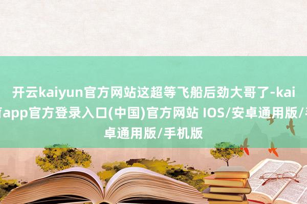 开云kaiyun官方网站这超等飞船后劲大哥了-kai云体育a