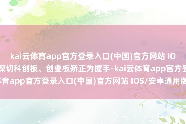 kai云体育app官方登录入口(中国)官方网站 IOS/安卓通用版/手机版以深切科创板、创业板矫正为握手-kai云体育app官方登录入口(中国)官方网站 IOS/安卓通用版/手机版