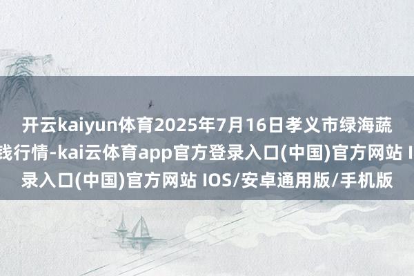 开云kaiyun体育2025年7月16日孝义市绿海蔬菜批发销售有限公司价钱行情-kai云体育app官方登录入口(中国)官方网站 IOS/安卓通用版/手机版