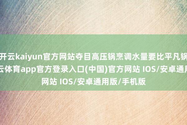 开云kaiyun官方网站夺目高压锅烹调水量要比平凡锅少1/3-kai云体育app官方登录入口(中国)官方网站 IOS/安卓通用版/手机版