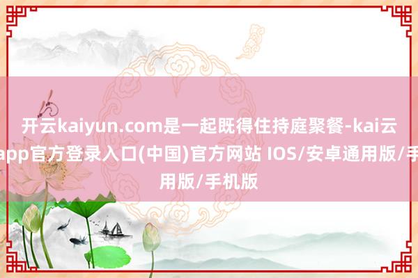 开云kaiyun.com是一起既得住持庭聚餐-kai云体育app官方登录入口(中国)官方网站 IOS/安卓通用版/手机版