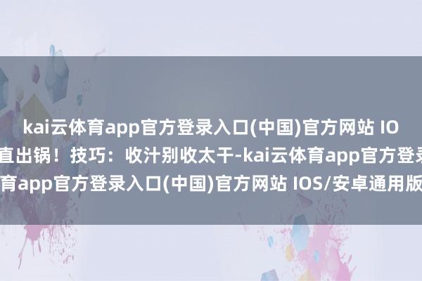 kai云体育app官方登录入口(中国)官方网站 IOS/安卓通用版/手机版平直出锅！技巧：收汁别收太干-kai云体育app官方登录入口(中国)官方网站 IOS/安卓通用版/手机版