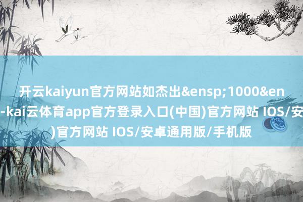 开云kaiyun官方网站如杰出&ensp;1000&ensp;元东谈主民币-kai云体育app官方登录入口(中国)官方网站 IOS/安卓通用版/手机版