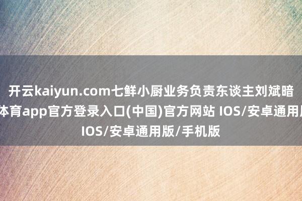 开云kaiyun.com七鲜小厨业务负责东谈主刘斌暗意-ka