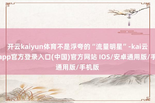 开云kaiyun体育不是浮夸的“流量明星”-kai云体育app官方登录入口(中国)官方网站 IOS/安卓通用版/手机版