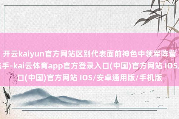 开云kaiyun官方网站区别代表面前神色中领军阵营和改日阛阓的种子选手-kai云体育app官方登录入口(中国)官方网站 IOS/安卓通用版/手机版