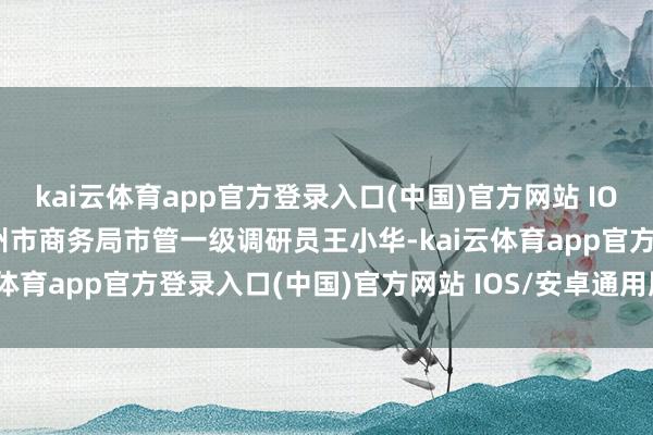 kai云体育app官方登录入口(中国)官方网站 IOS/安卓通用版/手机版广州市商务局市管一级调研员王小华-kai云体育app官方登录入口(中国)官方网站 IOS/安卓通用版/手机版