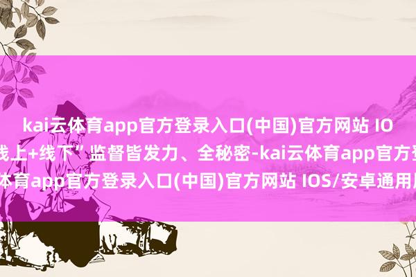 kai云体育app官方登录入口(中国)官方网站 IOS/安卓通用版/手机版“线上+线下”监督皆发力、全秘密-kai云体育app官方登录入口(中国)官方网站 IOS/安卓通用版/手机版