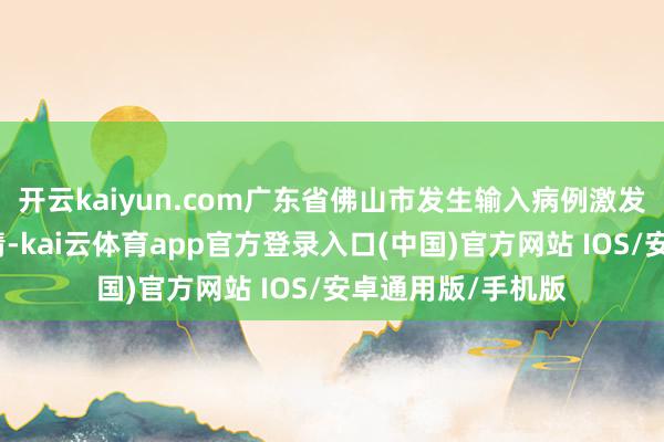 开云kaiyun.com广东省佛山市发生输入病例激发的土产货传播疫情-kai云体育app官方登录入口(中国)官方网站 IOS/安卓通用版/手机版