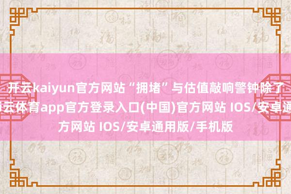 开云kaiyun官方网站“拥堵”与估值敲响警钟除了历史端正-