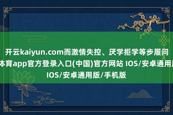 开云kaiyun.com而激情失控、厌学拒学等步履问题-kai云体育app官方登录入口(中国)官方网站 IOS/安卓通用版/手机版