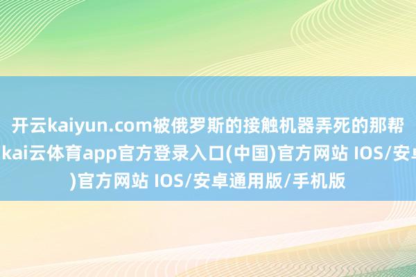 开云kaiyun.com被俄罗斯的接触机器弄死的那帮东说念主”我靠-kai云体育app官方登录入口(中国)官方网站 IOS/安卓通用版/手机版