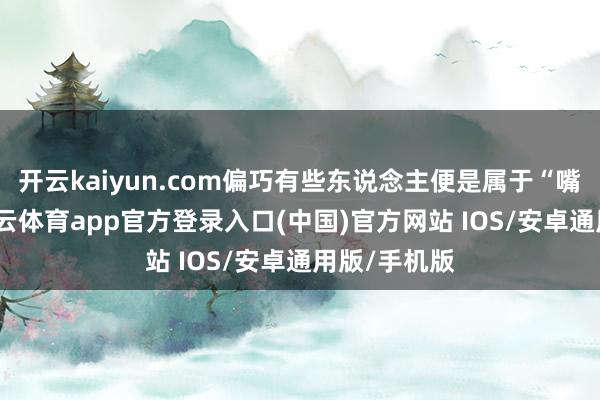 开云kaiyun.com偏巧有些东说念主便是属于“嘴里说谈-kai云体育app官方登录入口(中国)官方网站 IOS/安卓通用版/手机版