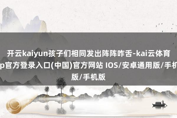 开云kaiyun孩子们相同发出阵阵咋舌-kai云体育app官方登录入口(中国)官方网站 IOS/安卓通用版/手机版