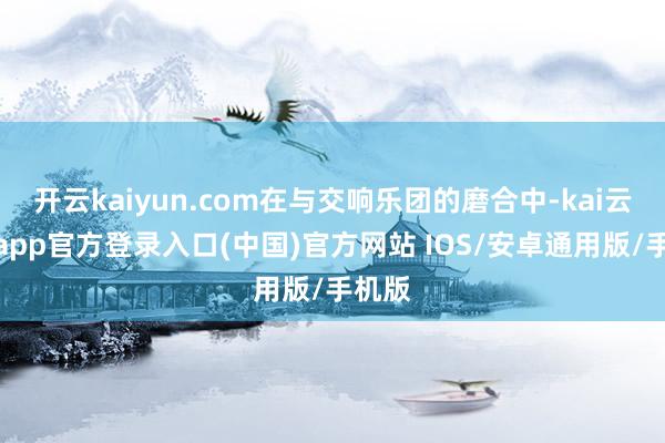 开云kaiyun.com在与交响乐团的磨合中-kai云体育app官方登录入口(中国)官方网站 IOS/安卓通用版/手机版