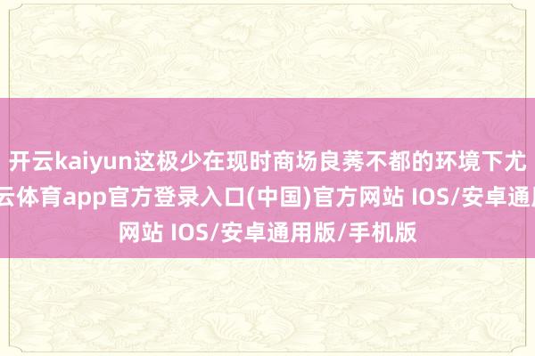 开云kaiyun这极少在现时商场良莠不都的环境下尤为穷困-kai云体育app官方登录入口(中国)官方网站 IOS/安卓通用版/手机版