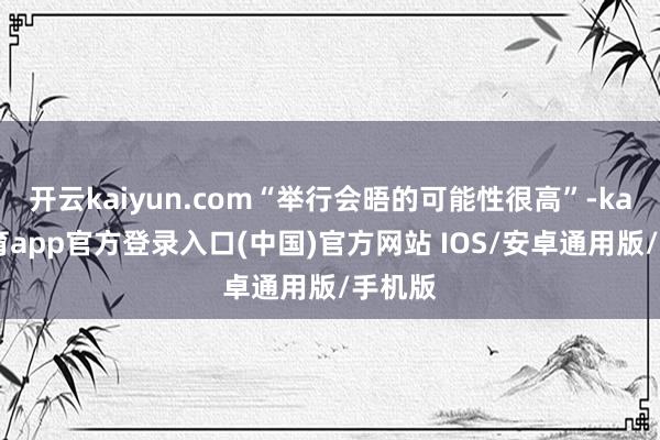 开云kaiyun.com“举行会晤的可能性很高”-kai云体
