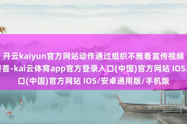 开云kaiyun官方网站动作通过组织不雅看宣传视频、开展主题宣讲等姿首-kai云体育app官方登录入口(中国)官方网站 IOS/安卓通用版/手机版