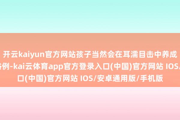 开云kaiyun官方网站孩子当然会在耳濡目击中养成细腻的品德和行动俗例-kai云体育app官方登录入口(中国)官方网站 IOS/安卓通用版/手机版