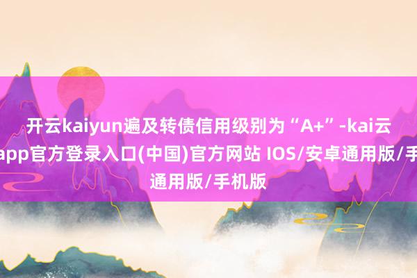 开云kaiyun遍及转债信用级别为“A+”-kai云体育app官方登录入口(中国)官方网站 IOS/安卓通用版/手机版