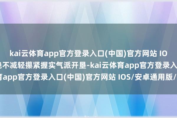 kai云体育app官方登录入口(中国)官方网站 IOS/安卓通用版/手机版绝不减轻攥紧握实气派开垦-kai云体育app官方登录入口(中国)官方网站 IOS/安卓通用版/手机版
