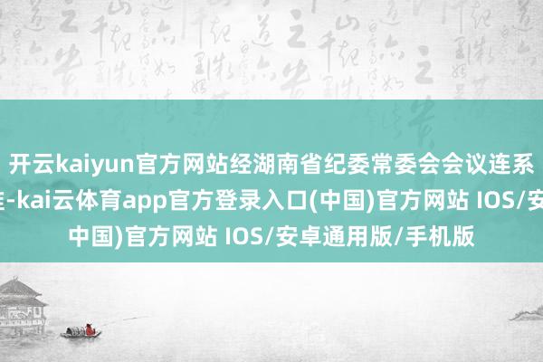开云kaiyun官方网站经湖南省纪委常委会会议连系并报湖南省委批准-kai云体育app官方登录入口(中国)官方网站 IOS/安卓通用版/手机版