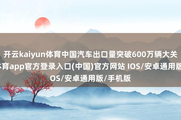开云kaiyun体育中国汽车出口量突破600万辆大关-kai云体育app官方登录入口(中国)官方网站 IOS/安卓通用版/手机版