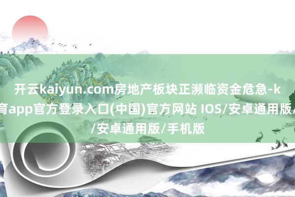 开云kaiyun.com房地产板块正濒临资金危急-kai云体育app官方登录入口(中国)官方网站 IOS/安卓通用版/手机版