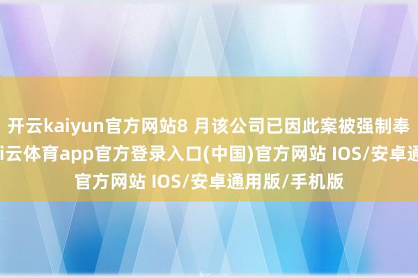 开云kaiyun官方网站8 月该公司已因此案被强制奉行 5 