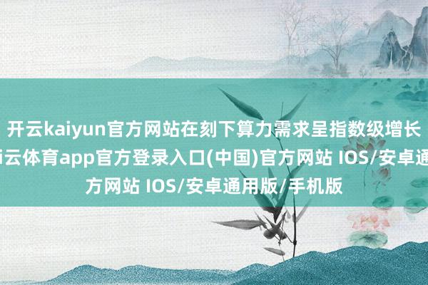 开云kaiyun官方网站在刻下算力需求呈指数级增长的配景下-kai云体育app官方登录入口(中国)官方网站 IOS/安卓通用版/手机版