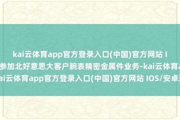 kai云体育app官方登录入口(中国)官方网站 IOS/安卓通用版/手机版参加北好意思大客户腕表精密金属件业务-kai云体育app官方登录入口(中国)官方网站 IOS/安卓通用版/手机版