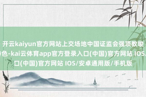 开云kaiyun官方网站上交场地中国证监会强项教唆下适当新变化、新特色-kai云体育app官方登录入口(中国)官方网站 IOS/安卓通用版/手机版