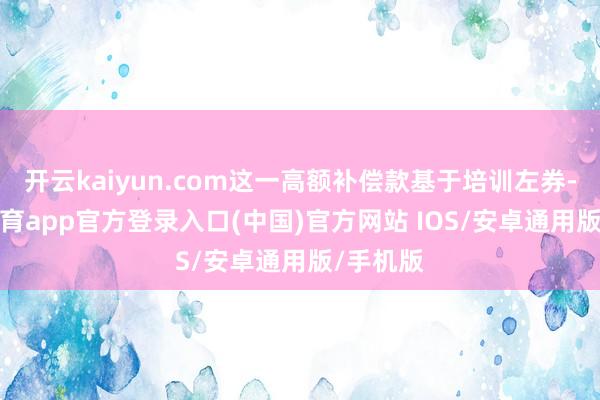 开云kaiyun.com这一高额补偿款基于培训左券-kai云体育app官方登录入口(中国)官方网站 IOS/安卓通用版/手机版