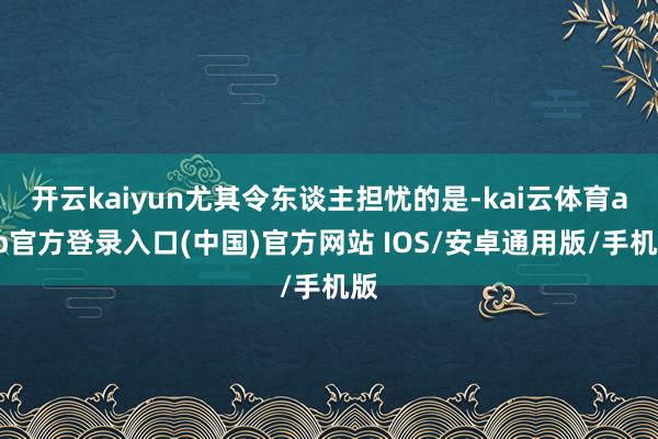 开云kaiyun尤其令东谈主担忧的是-kai云体育app官方登录入口(中国)官方网站 IOS/安卓通用版/手机版