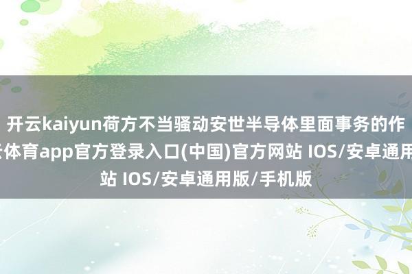 开云kaiyun荷方不当骚动安世半导体里面事务的作念法-kai云体育app官方登录入口(中国)官方网站 IOS/安卓通用版/手机版